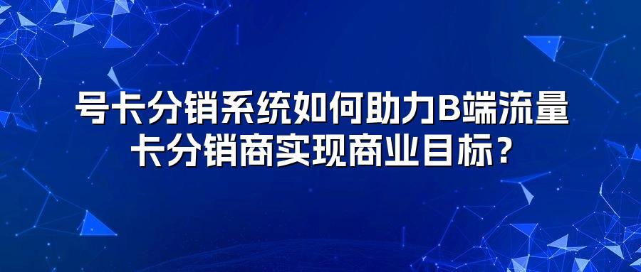 号卡分销系统如何助力B端流量卡分销商实现商业目标?