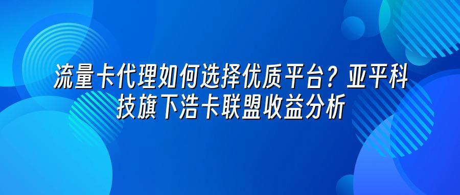 流量卡代理如何选择优质平台?亚平科技旗下浩卡联盟收益分析