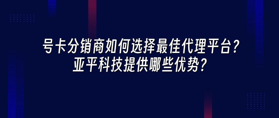 号卡分销商如何选择最佳代理平台？亚平科技提供哪些优势？