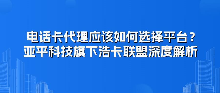 电话卡代理应该如何选择平台？亚平科技旗下浩卡联盟深度解析