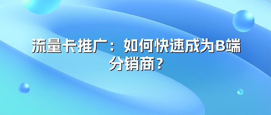 流量卡推广：如何快速成为B端分销商？
