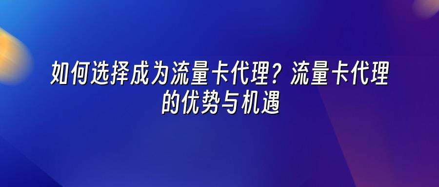 如何选择成为流量卡代理?流量卡代理的优势与机遇