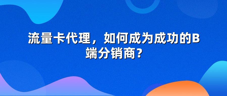 流量卡代理，如何成为成功的B端分销商？