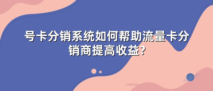 号卡分销系统如何帮助流量卡分销商提高收益？