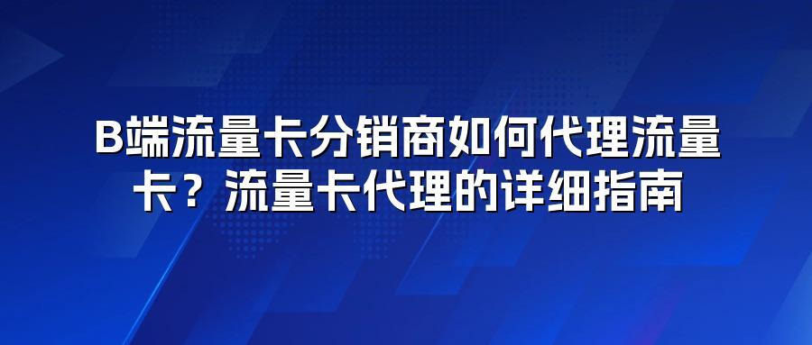 B端流量卡分销商如何代理流量卡？流量卡代理的详细指南