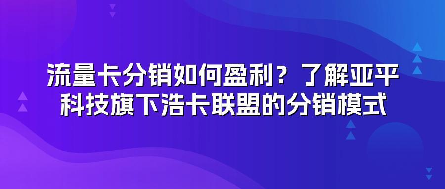 流量卡分销如何盈利？了解亚平科技旗下浩卡联盟的分销模式