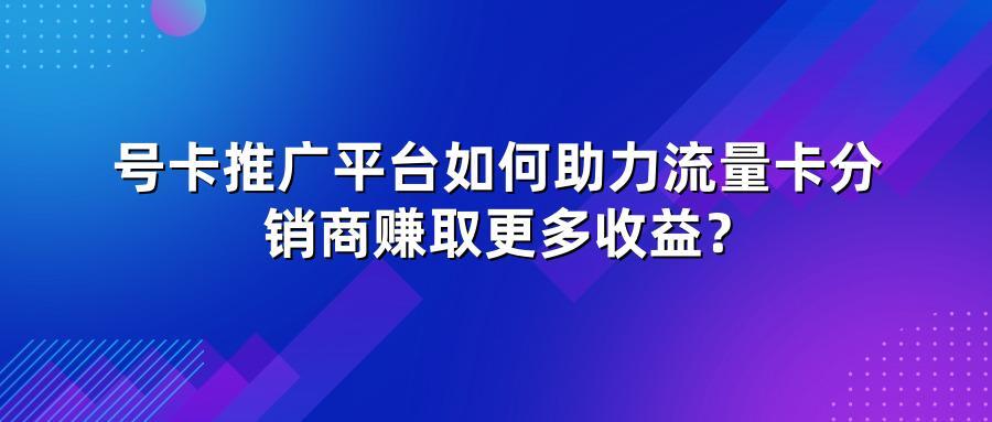 号卡推广平台如何助力流量卡分销商赚取更多收益？