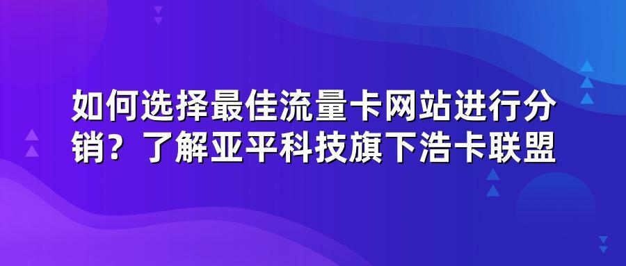 如何选择最佳流量卡网站进行分销？了解亚平科技旗下浩卡联盟