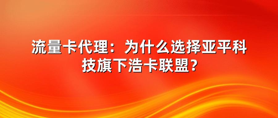流量卡代理：为什么选择亚平科技旗下浩卡联盟？