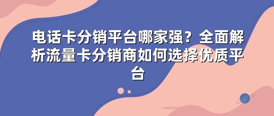 电话卡分销平台哪家强？全面解析流量卡分销商如何选择优质平台