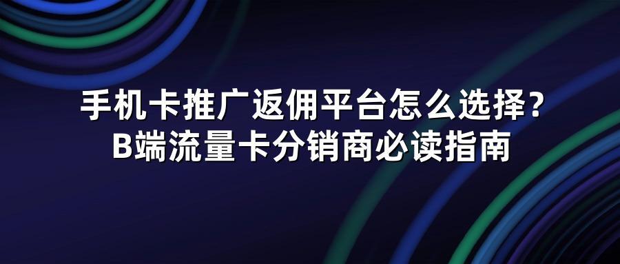 手机卡推广返佣平台怎么选择?B端流量卡分销商必读指南