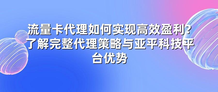 流量卡代理如何实现高效盈利?了解完整代理策略与亚平科技平台优势