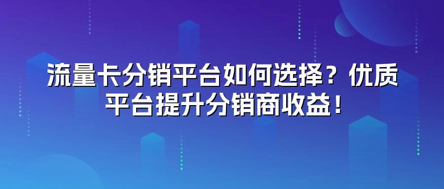 流量卡分销平台如何选择？优质平台提升分销商收益！