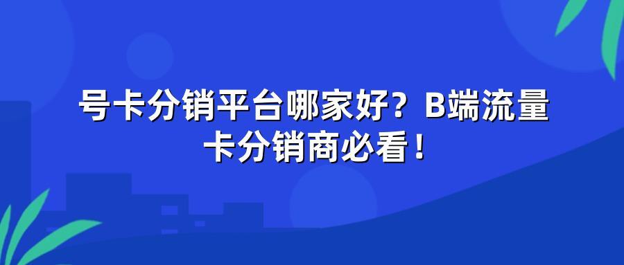 号卡分销平台哪家好？B端流量卡分销商必看！