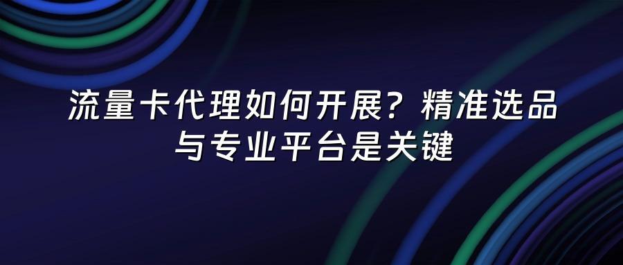 流量卡代理如何开展？精准选品与专业平台是关键