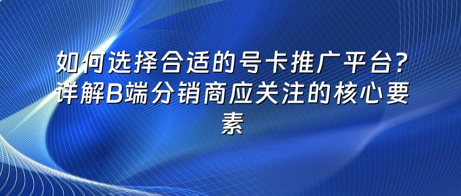 如何选择合适的号卡推广平台?详解B端分销商应关注的核心要素
