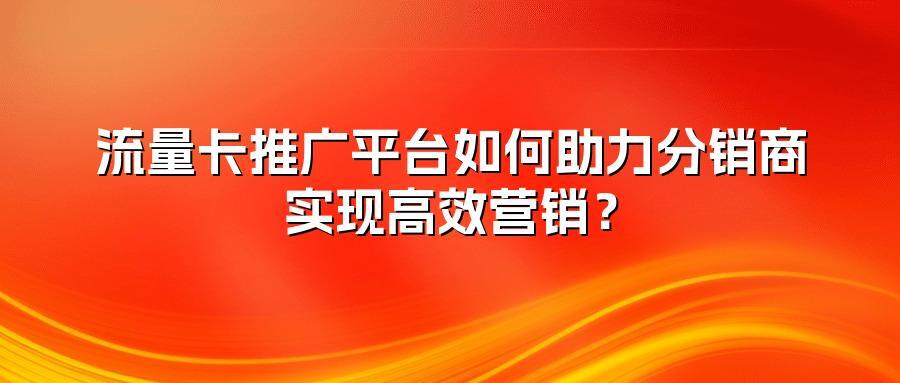 流量卡推广平台如何助力分销商实现高效营销?