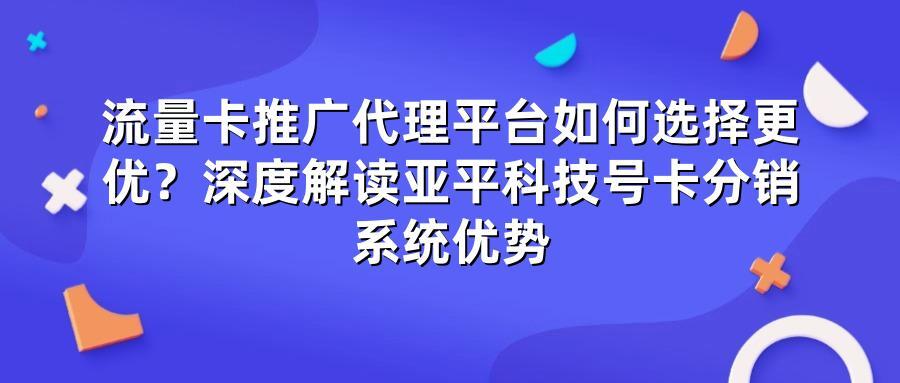 流量卡推广代理平台如何选择更优？深度解读亚平科技号卡分销系统优势