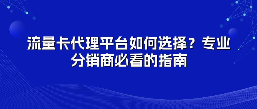 流量卡代理平台如何选择？专业分销商必看的指南