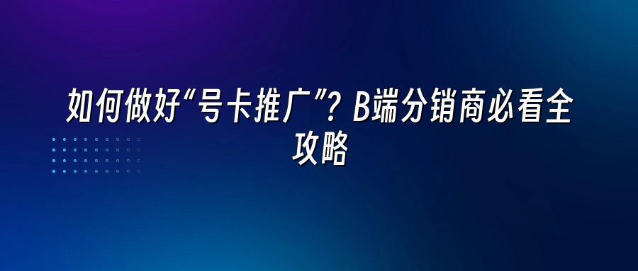 如何做好“号卡推广”？B端分销商必看全攻略