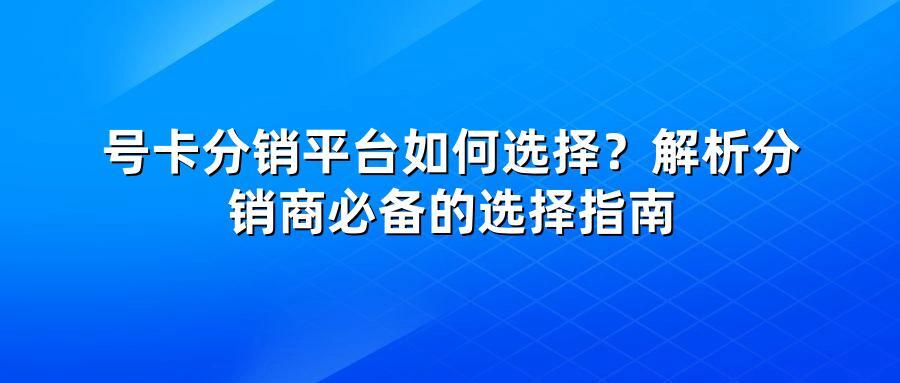 号卡分销平台如何选择？解析分销商必备的选择指南