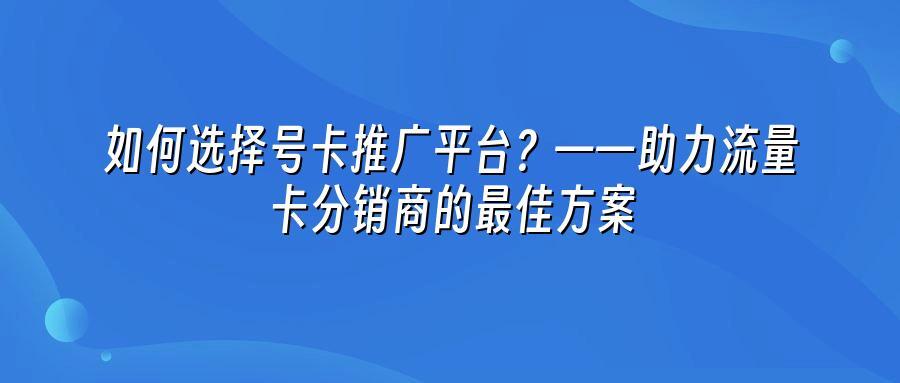 如何选择号卡推广平台？——助力流量卡分销商的最佳方案