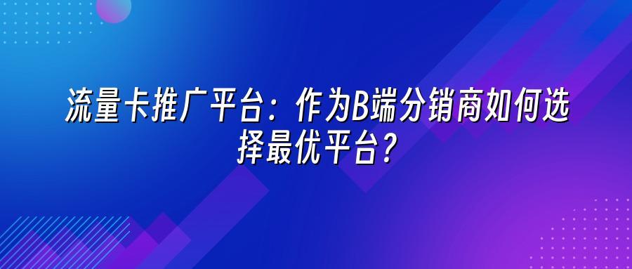 流量卡推广平台：作为B端分销商如何选择最优平台？