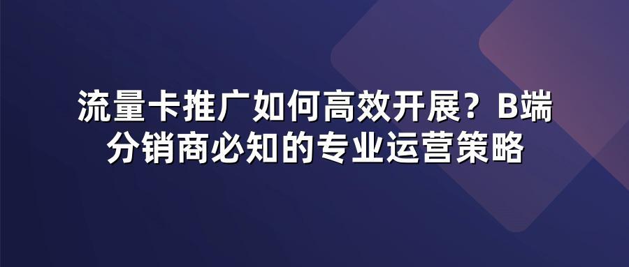 流量卡推广如何高效开展？B端分销商必知的专业运营策略
