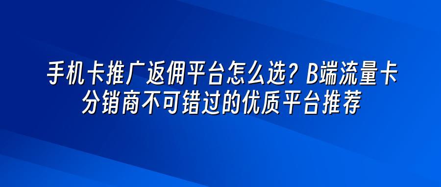 手机卡推广返佣平台怎么选？B端流量卡分销商不可错过的优质平台推荐