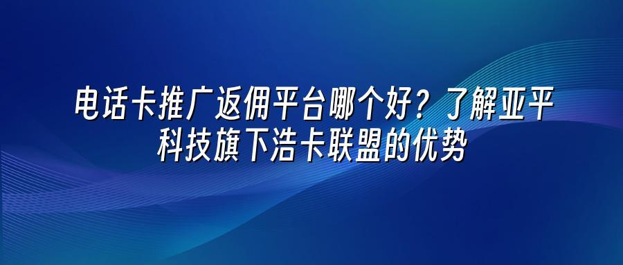 电话卡推广返佣平台哪个好？了解亚平科技旗下浩卡联盟的优势