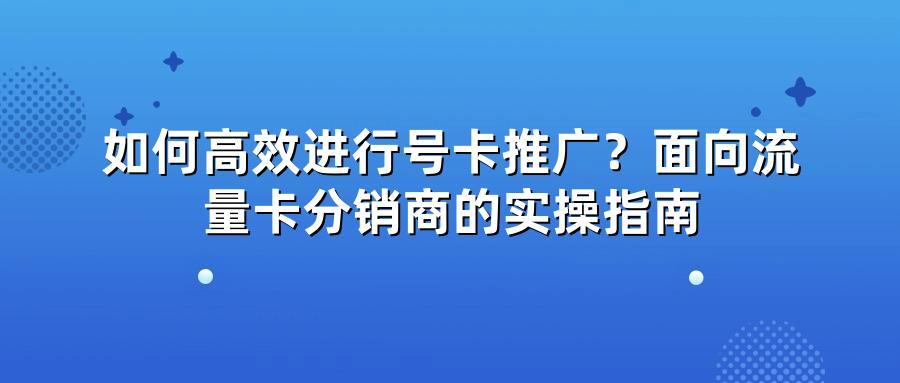 如何高效进行号卡推广？面向流量卡分销商的实操指南