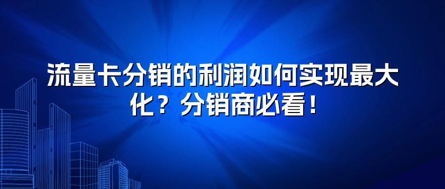 流量卡分销的利润如何实现最大化？分销商必看！
