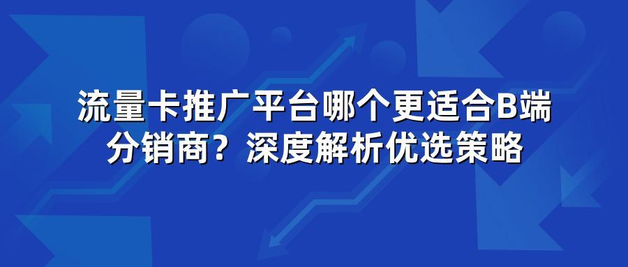 流量卡推广平台哪个更适合B端分销商?深度解析优选策略