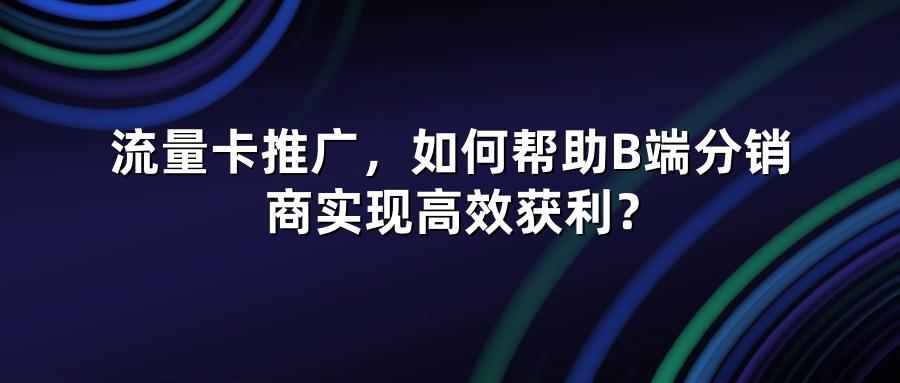 流量卡推广,如何帮助B端分销商实现高效获利?