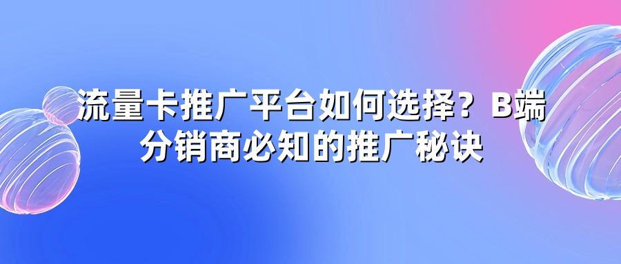 流量卡推广平台如何选择?B端分销商必知的推广秘诀
