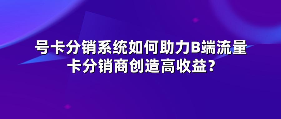 号卡分销系统如何助力B端流量卡分销商创造高收益？
