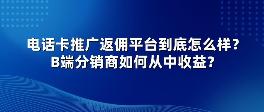 电话卡推广返佣平台到底怎么样？B端分销商如何从中收益？