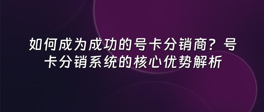 如何成为成功的号卡分销商?号卡分销系统的核心优势解析