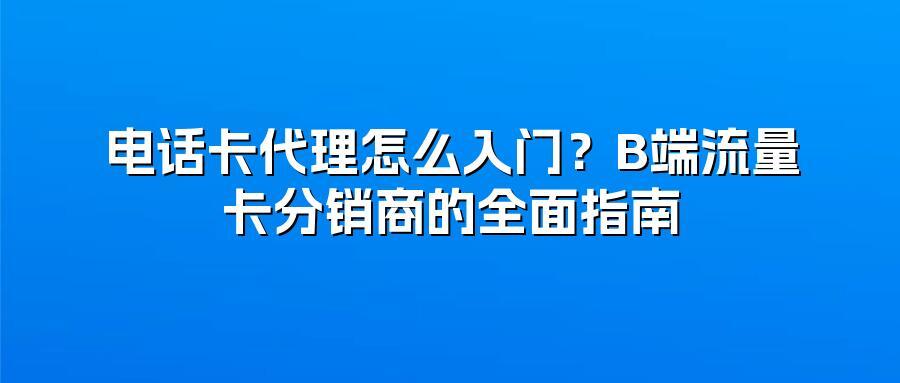 电话卡代理怎么入门?B端流量卡分销商的全面指南