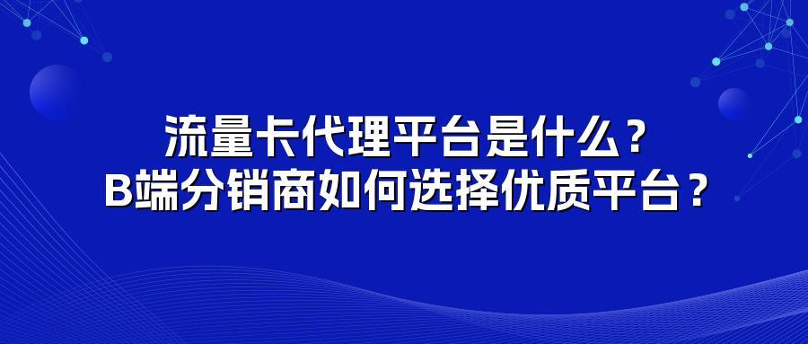 流量卡代理平台是什么?B端分销商如何选择优质平台?