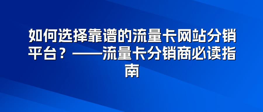 如何选择靠谱的流量卡网站分销平台？——流量卡分销商必读指南