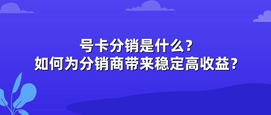 号卡分销是什么？如何为分销商带来稳定高收益？