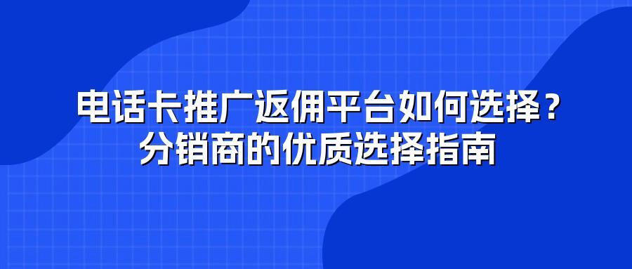 电话卡推广返佣平台如何选择？分销商的优质选择指南