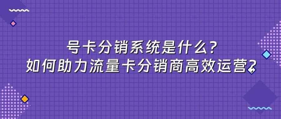 号卡分销系统是什么？如何助力流量卡分销商高效运营？