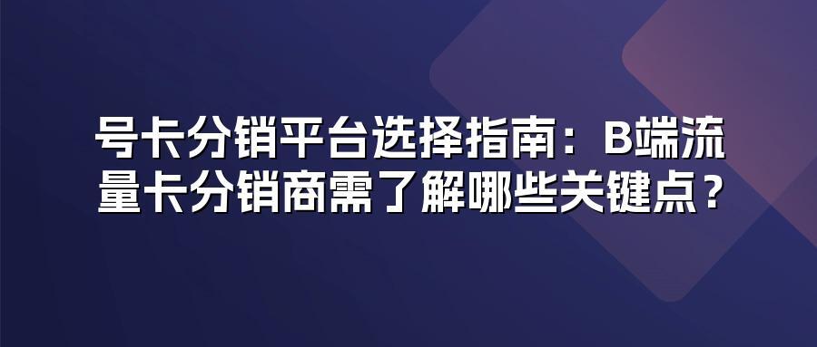 号卡分销平台选择指南：B端流量卡分销商需了解哪些关键点？