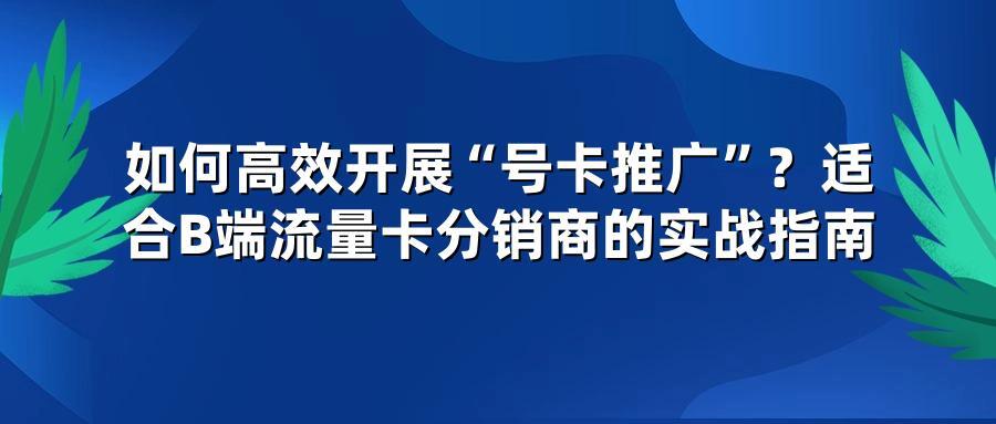 如何高效开展“号卡推广”？适合B端流量卡分销商的实战指南