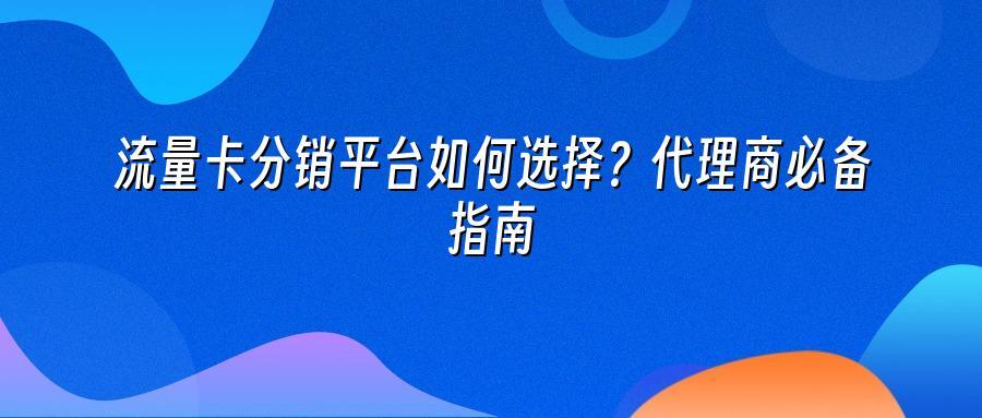 流量卡分销平台如何选择?代理商必备指南