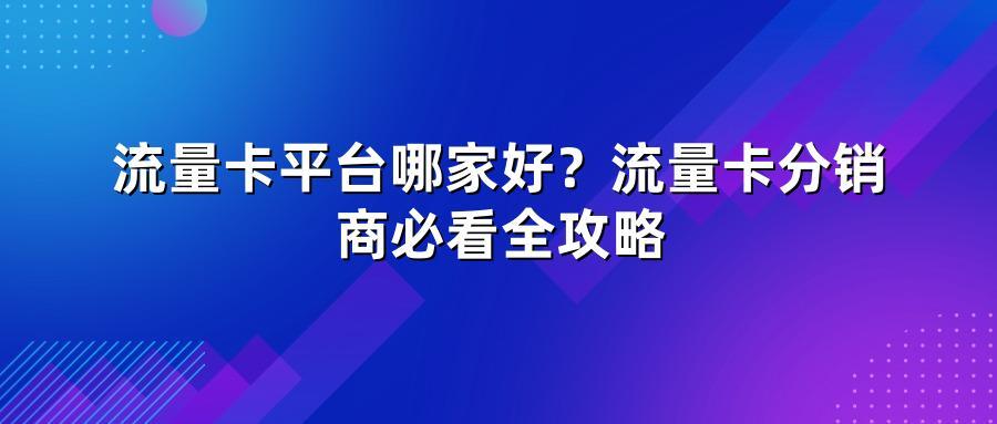 流量卡平台哪家好？流量卡分销商必看全攻略