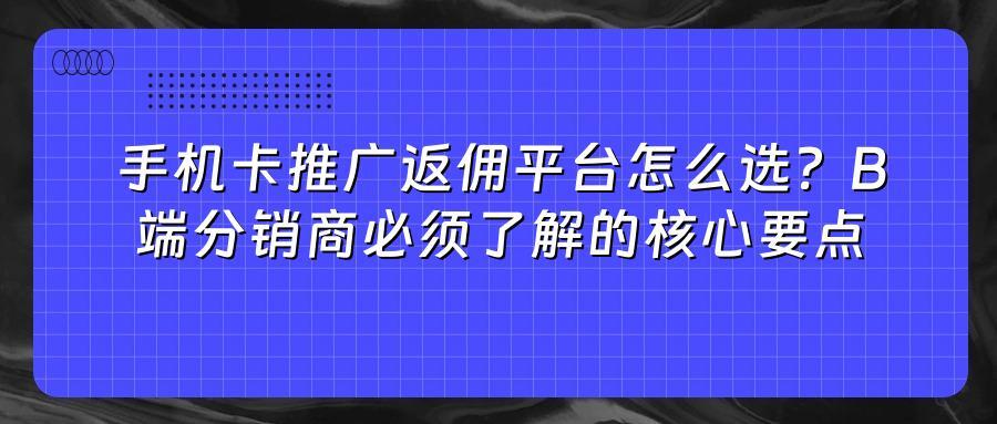 手机卡推广返佣平台怎么选？B端分销商必须了解的核心要点