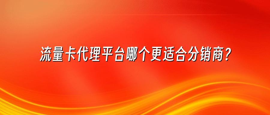 流量卡代理平台哪个更适合分销商？
